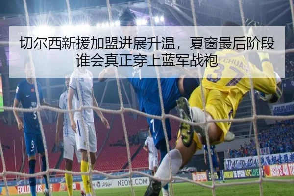 切尔西新援加盟进展升温，夏窗最后阶段谁会真正穿上蓝军战袍